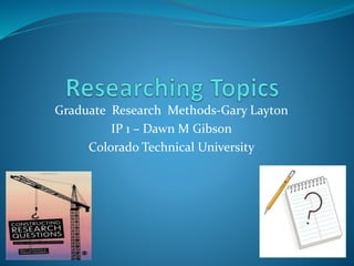 Graduate Research Methods-Gary Layton
IP 1 – Dawn M Gibson
Colorado Technical University
 