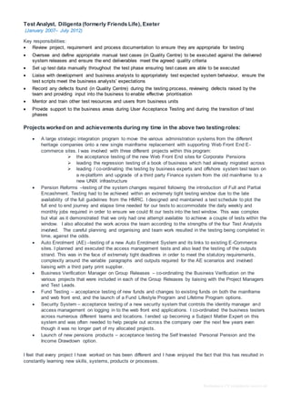 Redundancy CV templateby reed.co.uk
Test Analyst, Diligenta (formerly Friends Life), Exeter
(January 2007– July 2012)
Key responsibilities:
 Review project, requirement and process documentation to ensure they are appropriate for testing
 Oversee and define appropriate manual test cases (in Quality Centre) to be executed against the delivered
system releases and ensure the end deliverables meet the agreed quality criteria
 Set up test data manually throughout the test phase ensuring test cases are able to be executed
 Liaise with development and business analysts to appropriately test expected system behaviour, ensure the
test scripts meet the business analysts’ expectations
 Record any defects found (in Quality Centre) during the testing process, reviewing defects raised by the
team and providing input into the business to enable effective prioritisation
 Mentor and train other test resources and users from business units
 Provide support to the business areas during User Acceptance Testing and during the transition of test
phases
Projects worked on and achievements during my time in the above two testing roles:
 A large strategic integration program to move the various administration systems from the different
heritage companies onto a new single mainframe replacement with supporting Web Front End E-
commerce sites. I was involved with three different projects within this program:
 the acceptance testing of the new Web Front End sites for Corporate Pensions
 leading the regression testing of a book of business which had already migrated across
 leading / co-ordinating the testing by business experts and offshore system test team on
a re-platform and upgrade of a third party Finance system from the old mainframe to a
new UNIX infrastructure
 Pension Reforms –testing of the system changes required following the introduction of Full and Partial
Encashment. Testing had to be achieved within an extremely tight testing window due to the late
availability of the full guidelines from the HMRC. I designed and maintained a test schedule to plot the
full end to end journey and elapse time needed for our tests to accommodate the daily weekly and
monthly jobs required in order to ensure we could fit our tests into the test window. This was complex
but vital as it demonstrated that we only had one attempt available to achieve a couple of tests within the
window. I also allocated the work across the team according to the strengths of the four Test Analysts
involved. The careful planning and organising and team work resulted in the testing being completed in
time, against the odds.
 Auto Enrolment (AE) –testing of a new Auto Enrolment System and its links to existing E-Commerce
sites. I planned and executed the access management tests and also lead the testing of the outputs
strand. This was in the face of extremely tight deadlines in order to meet the statutory requirements,
complexity around the variable paragraphs and outputs required for the AE scenarios and involved
liaising with a third party print supplier.
 Business Verification Manager on Group Releases – co-ordinating the Business Verification on the
various projects that were included in each of the Group Releases by liaising with the Project Managers
and Test Leads.
 Fund Testing – acceptance testing of new funds and changes to existing funds on both the mainframe
and web front end, and the launch of a Fund Lifestyle Program and Lifetime Program options.
 Security System – acceptance testing of a new security system that controls the identity manager and
access management on logging in to the web front end applications. I co-ordinated the business testers
across numerous different teams and locations. I ended up becoming a Subject Matter Expert on this
system and was often needed to help people out across the company over the next few years even
though it was no longer part of my allocated projects.
 Launch of new pensions products – acceptance testing the Self Invested Personal Pension and the
Income Drawdown option.
I feel that every project I have worked on has been different and I have enjoyed the fact that this has resulted in
constantly learning new skills, systems, products or processes.
 