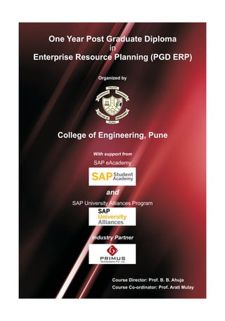 One Year Post Graduate Diploma
in
Enterprise Resource Planning (PGD ERP)
Organized by
College of Engineering, Pune
With support from
SAP University Alliances Program
and
SAP eAcademy
Industry Partner
Course Director: Prof. B. B. Ahuja
Course Co-ordinator: Prof. Arati Mulay
PRIMUSTechSystems Pvt. Ltd.
 