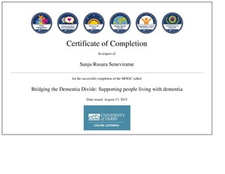 Certificate of Completion
In respect of
Sanju Rusara Seneviratne
for the successful completion of the MOOC called
Bridging the Dementia Divide: Supporting people living with dementia
Date issued: August 13, 2015
 