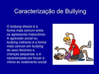 Caracterização de Bullying O  bullying directo  é a forma mais comum entre os agressores masculinos. A  agressão social  ou  bullying indirecto  é a forma mais comum em  bullying  do sexo feminino e crianças pequenas, e é caracterizada por forçar a vítima ao isolamento social 