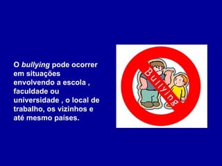 O  bullying  pode ocorrer em situações envolvendo a escola ,  faculdade ou universidade , o local de trabalho, os vizinhos e até mesmo países.  