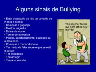 Alguns sinais de Bullying •  Estar assustada ou não ter vontade de ir para a escola  •  Começar a gaguejar  •  Mostrar angústia  •  Deixar de comer  •  Tornar-se agressiva  •  Perder, constantemente, o almoço ou outros bens  •  Começar a roubar dinheiro  •  Ter medo de falar sobre o que se está a passar  •  Ter pesadelos  •  Tentar fugir  •  Tentar o suicídio  