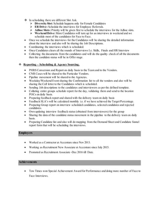  In scheduling there are different Slot Ask.
 Diversity Slot: Schedule happens only for Female Candidates
 ER Drive: Schedule the interviews for Employee Referrals.
 Adhoc Slots: Priority will be given first to schedule the interviews for the Adhoc slots.
 Weekend Drive: More Candidates will turn up for an interviews in weekend and we
schedule most of the candidates for Face to Face.
 Once we schedule the interviews for the Candidates will be sharing the detailed information
about the interview and also will be sharing the Job Descriptions.
 Coordinating the interviews which is scheduled.
 Once Candidates clears all the rounds of Interviews I.e. Skills, Finals and HR Interview
 Collecting the documents from the candidates and will do the quality check of all the documents
then the candidate status will be in Offer stage.
 Reporting – Scheduling & Agency Sourcing.
 PHRS Conversion and Report on daily basis to the Team and to the Vendors.
 CNR Cases will be shared to the Particular Vendors.
 Pipeline movement will be shared to the Agencies.
 Weekday/Weekend Event sharing the Confirmation list to all the vendors and also will be
sharing the Call letter to the Candidates which is scheduled.
 Sending Job descriptions to the candidates and interviewers as per the defined template.
 Collating entire groups schedule report for the day, validating them and send to the location
POCs on daily basis.
 Preparing feedback report and shared with the delivery team on daily basis
 Feedback SLA’s will be calculated monthly i.e. if we have achieved the Target/Percentage.
 Preparing Group report on interview scheduled candidates, selected candidates and rejected
candidates.
 Own updating interview feedback status (obtained from interviewers) for the group
 Sharing the data of the candidate status movement in the pipeline to the delivery team on daily
basis.
 Preparing Candidate list and also will do mapping from the Demand Sheet and Candidate funnel
report form that will be scheduling the interviews.
Employers
 Worked as a Contractor at Accenture since Nov 2013.
 Working as Recruitment New Associate at Accenture since July 2015.
 Promoted as Recruitment Associate -Dec 2016 till Date.
Achievements
 Tow Times won Special Achievement Award for Performance and doing more number of Face to
Face Interviews.
 