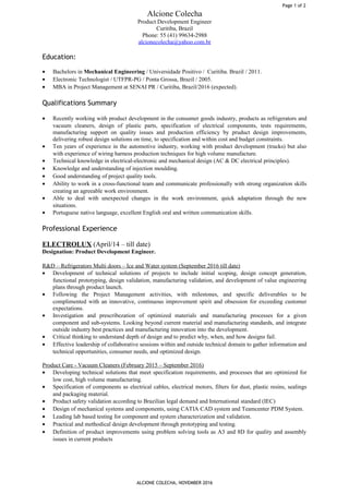 Alcione Colecha
Product Development Engineer
Curitiba, Brazil
Phone: 55 (41) 99634-2988
alcionecolecha@yahoo.com.br
Education:
• Bachelors in Mechanical Engineering / Universidade Positivo / Curitiba. Brazil / 2011.
• Electronic Technologist / UTFPR-PG / Ponta Grossa, Brazil / 2005.
• MBA in Project Management at SENAI PR / Curitiba, Brazil/2016 (expected).
Qualifications Summary
• Recently working with product development in the consumer goods industry, products as refrigerators and
vacuum cleaners, design of plastic parts, specification of electrical components, tests requirements,
manufacturing support on quality issues and production efficiency by pruduct design improvements,
delivering robust design solutions on time, to specification and within cost and budget constraints.
• Ten years of experience in the automotive industry, working with product development (trucks) but also
with experience of wiring harness production techniques for high volume manufacture.
• Technical knowledge in electrical-electronic and mechanical design (AC & DC electrical principles).
• Knowledge and understanding of injection moulding.
• Good understanding of project quality tools.
• Ability to work in a cross-functional team and communicate professionally with strong organization skills
creating an agreeable work environment.
• Able to deal with unexpected changes in the work environment, quick adaptation through the new
situations.
• Portuguese native language, excellent English oral and written communication skills.
Professional Experience
ELECTROLUX (April/14 – till date)
Designation: Product Development Engineer.
R&D – Refrigerators Multi doors – Ice and Water system (September 2016 till date)
• Development of technical solutions of projects to include initial scoping, design concept generation,
functional prototyping, design validation, manufacturing validation, and development of value engineering
plans through product launch.
• Following the Project Management activities, with milestones, and specific deliverables to be
complimented with an innovative, continuous improvement spirit and obsession for exceeding customer
expectations.
• Investigation and prescribezation of optimized materials and manufacturing processes for a given
component and sub-systems. Looking beyond current material and manufacturing standards, and integrate
outside industry best practices and manufacturing innovation into the development.
• Critical thinking to understand depth of design and to predict why, when, and how designs fail.
• Effective leadership of collaborative sessions within and outside technical domain to gather information and
technical opportunities, consumer needs, and optimized design.
Product Care - Vacuum Cleaners (February 2015 – September 2016)
• Developing technical solutions that meet specification requirements, and processes that are optimized for
low cost, high volume manufacturing.
• Specification of components as electrical cables, electrical motors, filters for dust, plastic resins, sealings
and packaging material.
• Product safety validation according to Brazilian legal demand and International standard (IEC)
• Design of mechanical systems and components, using CATIA CAD system and Teamcenter PDM System.
• Leading lab based testing for component and system characterization and validation.
• Practical and methodical design development through prototyping and testing.
• Definition of product improvements using problem solving tools as A3 and 8D for quality and assembly
issues in current products
ALCIONE COLECHA, NOVEMBER 2016
Page 1 of 2
 