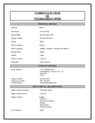 CURRICULUM VITAE
OF
NTSAKO BRIAN MNISI
PERSONAL DETAILS
Surname :Mnisi
Full Names : Ntsako Brian
Date of Birth : 04 November 1988
Identity Number : 881104 5569 08 6
Gender : Male
Home Language :IsiZulu
Other Languages : English, Afrikaans, Xitsonga &Afrikaans
Marital Status : Single
Health : Good
Driver’s License : Code 10
Nationality : South African
CONTACT DETAILS
Home Address : 13514 Sibanda Street
: Emaphupheni / Etwatwa Ext…10
: Daveyton
: 1520
Contact Number : 063 639 2455
Alternative Number : 064 230 4622
E-Mail Address : brianmnisi9@gmail.com
EDUCATIONAL QUALIFICATION
Highest School Attended : Petit High School
Highest Grade Passed : Grade 12
Subjects Passed :English
: Afrikaans
: Business Economics
: Biology
: Mathematics
: Physical Science
Year Obtained : 2007
 