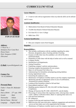 CURRICULUM VITAE
PAWAN KUMAR
Address:
# Ward No. 1
Sainipura,Near Canal Rest
House,Tauru
Distt. Gurgaon-122001
(Haryana)
E-Mail: it.possible@gmail.com
Contact No:
+91-9210089033
Personal Data:
Father’s Name Sh .Mahender
Singh
Date of Birth : 25th
sept. 1988
Gender : Male
Nationality : Indian
Marital Status : Married
Language : English, Hindi
Career Objective
 I want to work with an organization where my talent & skills can be utilized
and it’s more.
Academic Qualification
 Matriculation from Board of School Education Haryana
 Twelfth from Board of School Education Haryana
 B.A from H.L.G Govt. Collage
 MBA from PTU
Technical Qualification
 One year computer course from Gurgaon
Snapshot
Responsibilities:-
 This includes confirmation with the candidate regarding his salary
Structure, designation, place of joining and date of joining.
 Issuance of offer letter once the candidate is ok with all the above
mentioned details.
 Preparation of offer letter with the help of online tool as well as manual.
 Company Profile.
 Introduction to all departments.
 Joining Formalities.
 Explaining company’s policies and procedures.
 Ensuring complete documentation for new joiners.
 Bank A/c & Personnel File Follow Up.
 Administering Exit formalities and preparing joining database.
 Issuing Appointment Letter.
 Generating the employee codes.
 Maintenance of Employee monthly reports as per the company requirement.
 Monitoring and take an appropriate action in case of confirmation,
Promotions & contract extension.
 Looking all the formalities related to full and final.
 Keep updated employee’s data.
 Handling queries related to PF, ESI, SALARY & Other Statutory
Compliances.
 Manage all function like PF, ESIC, GRATUITY, and all challan.
 Processing of various letters like experience letter, relieving letter, transfer
Letter, Address verification letters, Bank A/c opening letter and so on.
 Full and Final Settlement.
 PF withdrawal.
 Issuing of relieving and experience letters.
 HRD activities like team motivation, employee engagement and satisfaction
survey are been taken care in the organisation that includes.
 Maintenance of Employee monthly reports as per the company requirement.
 