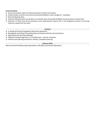 Cross Functional 
 Assess and analyze impact of trade promotions/ schemes/ promotions. 
 Contest being run by the circle and communicate feedback to sales manager & marketing. 
 Build and develop team. 
 Supervise MIS generation and analysis on a periodic basis and provide feedback on best practices to zonal head. 
 Execution of Zonal level brand promotion, print advertisement layout with in the budgetary provision & ensuring 
maximum output from the same. 
Portfolio 
 In-charge of Channel management & business operations. 
 Managing & controlling Primary/Secondary of products with the channel partners. 
 Reporting to the Area Sales Manager. 
 Objective setting & alignment on a monthly basis - volumes, initiatives. 
 Infrastructure planning-warehouse, vehicles, manpower planning. 
Software Skills 
Well versed with Windows Operating Systems, MS Office and Internet Operations. 
