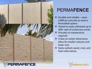PERMAFENCE
 Durable and reliable – same
5,000 psi concrete as used in
PermaWall system
 Tested to easily withstand up to
200+ mph of continuous winds
 Virtually no maintenance
required
 5-foot on-center dimensions
allow for smaller columns and
lower cost.
 Easily outlasts wood, vinyl, and
foam alternatives.
 