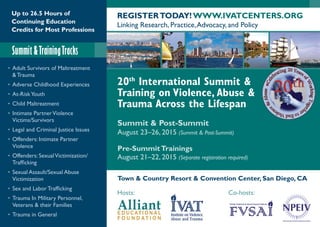 Up to 26.5 Hours of
Continuing Education
Credits for Most Professions
Summit &TrainingTracks
REGISTERTODAY! WWW.IVATCENTERS.ORG
Linking Research, Practice,Advocacy, and Policy
20th
International Summit &
Training on Violence, Abuse &
Trauma Across the Lifespan
Summit & Post-Summit
August 23–26, 2015 (Summit & Post-Summit)
Pre-SummitTrainings
August 21–22, 2015 (Separate registration required)
Town & Country Resort & Convention Center, San Diego, CA
Hosts: Co-hosts:
•	Adult Survivors of Maltreatment
& Trauma
•	Adverse Childhood Experiences
•	 At-RiskYouth
•	Child Maltreatment
•	 Intimate PartnerViolence
Victims/Survivors
•	Legal and Criminal Justice Issues
•	Offenders: Intimate Partner
Violence
•	 Offenders: SexualVictimization/
Trafficking
•	 Sexual Assault/Sexual Abuse
Victimization
•	Sex and Labor Trafficking
•	Trauma In Military Personnel,
Veterans & their Families
•	Trauma in General
 