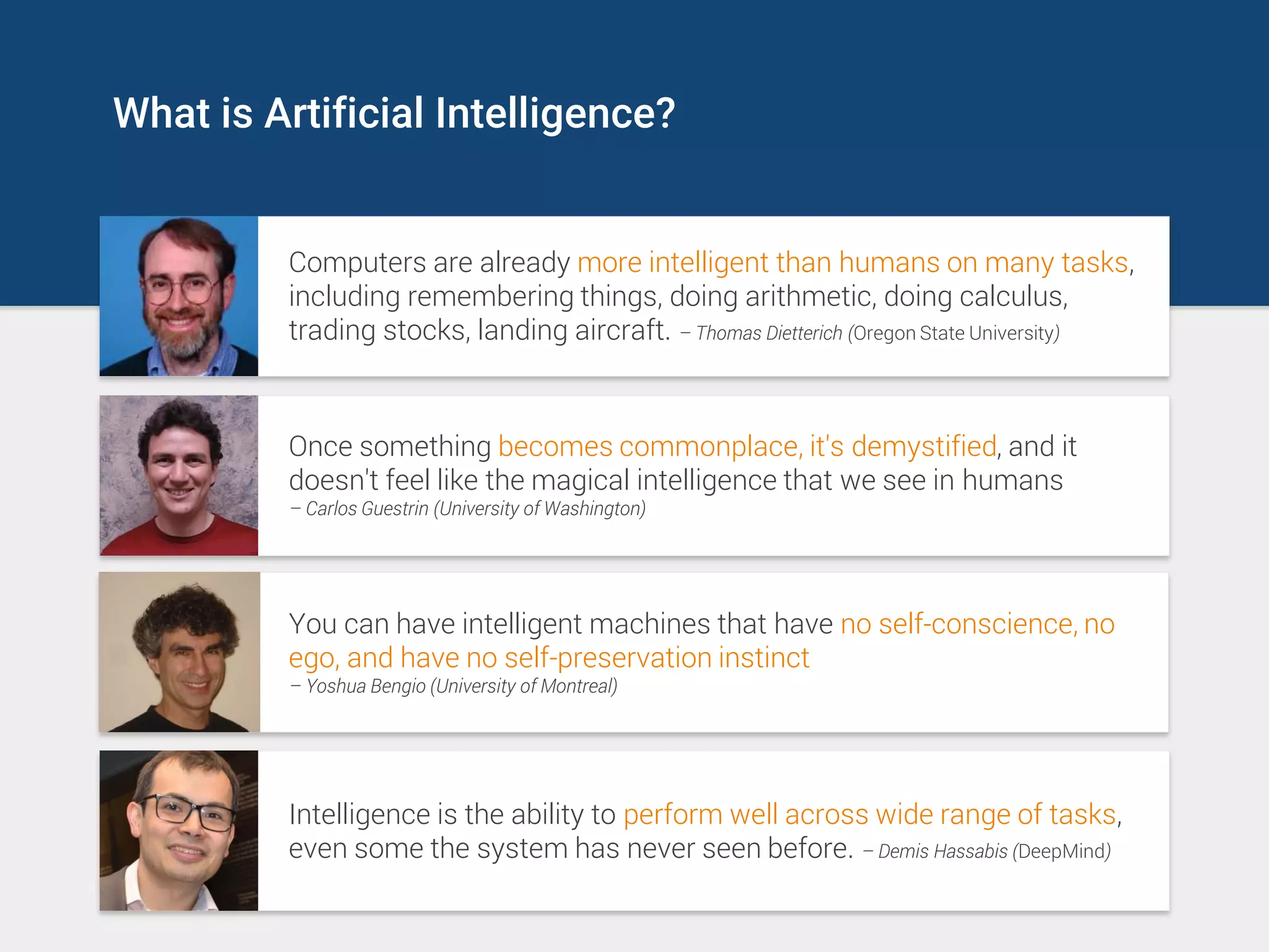 What is Artificial Intelligence?
Computers are already more intelligent than humans on many tasks,
including remembering things, doing arithmetic, doing calculus,
trading stocks, landing aircraft. – Thomas Dietterich (Oregon State University)
Once something becomes commonplace, it's demystified, and it
doesn't feel like the magical intelligence that we see in humans
– Carlos Guestrin (University of Washington)
You can have intelligent machines that have no self-conscience, no
ego, and have no self-preservation instinct
– Yoshua Bengio (University of Montreal)
Intelligence is the ability to perform well across wide range of tasks,
even some the system has never seen before. – Demis Hassabis (DeepMind)
 