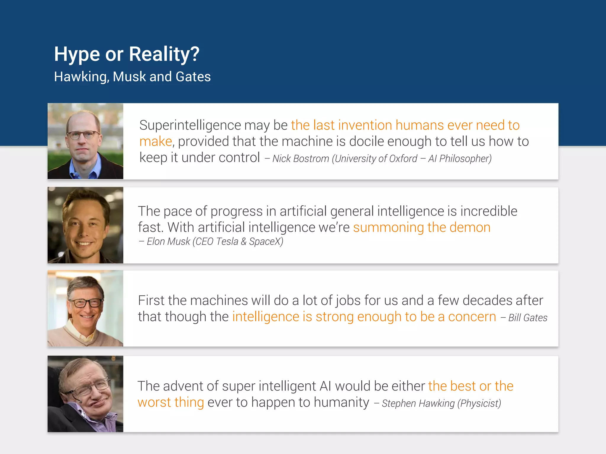 Hype or Reality?
Hawking, Musk and Gates
Superintelligence may be the last invention humans ever need to
make, provided that the machine is docile enough to tell us how to
keep it under control – Nick Bostrom (University of Oxford – AI Philosopher)
The pace of progress in artificial general intelligence is incredible
fast. With artificial intelligence we’re summoning the demon
– Elon Musk (CEO Tesla & SpaceX)
First the machines will do a lot of jobs for us and a few decades after
that though the intelligence is strong enough to be a concern – Bill Gates
The advent of super intelligent AI would be either the best or the
worst thing ever to happen to humanity – Stephen Hawking (Physicist)
 