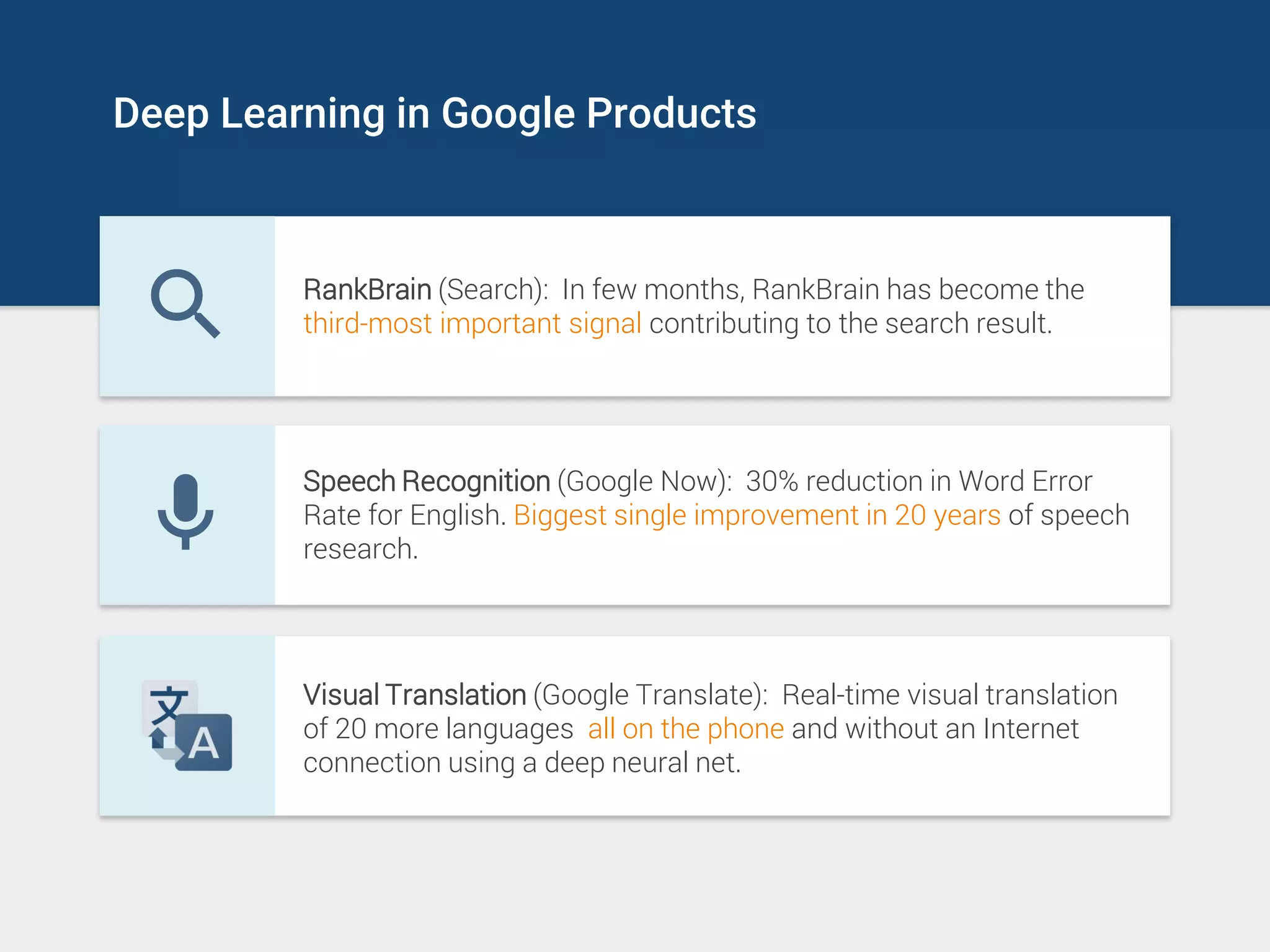 Deep Learning in Google Products
RankBrain (Search): In few months, RankBrain has become the
third-most important signal contributing to the search result.
Speech Recognition (Google Now): 30% reduction in Word Error
Rate for English. Biggest single improvement in 20 years of speech
research.
Visual Translation (Google Translate): Real-time visual translation
of 20 more languages all on the phone and without an Internet
connection using a deep neural net.
 