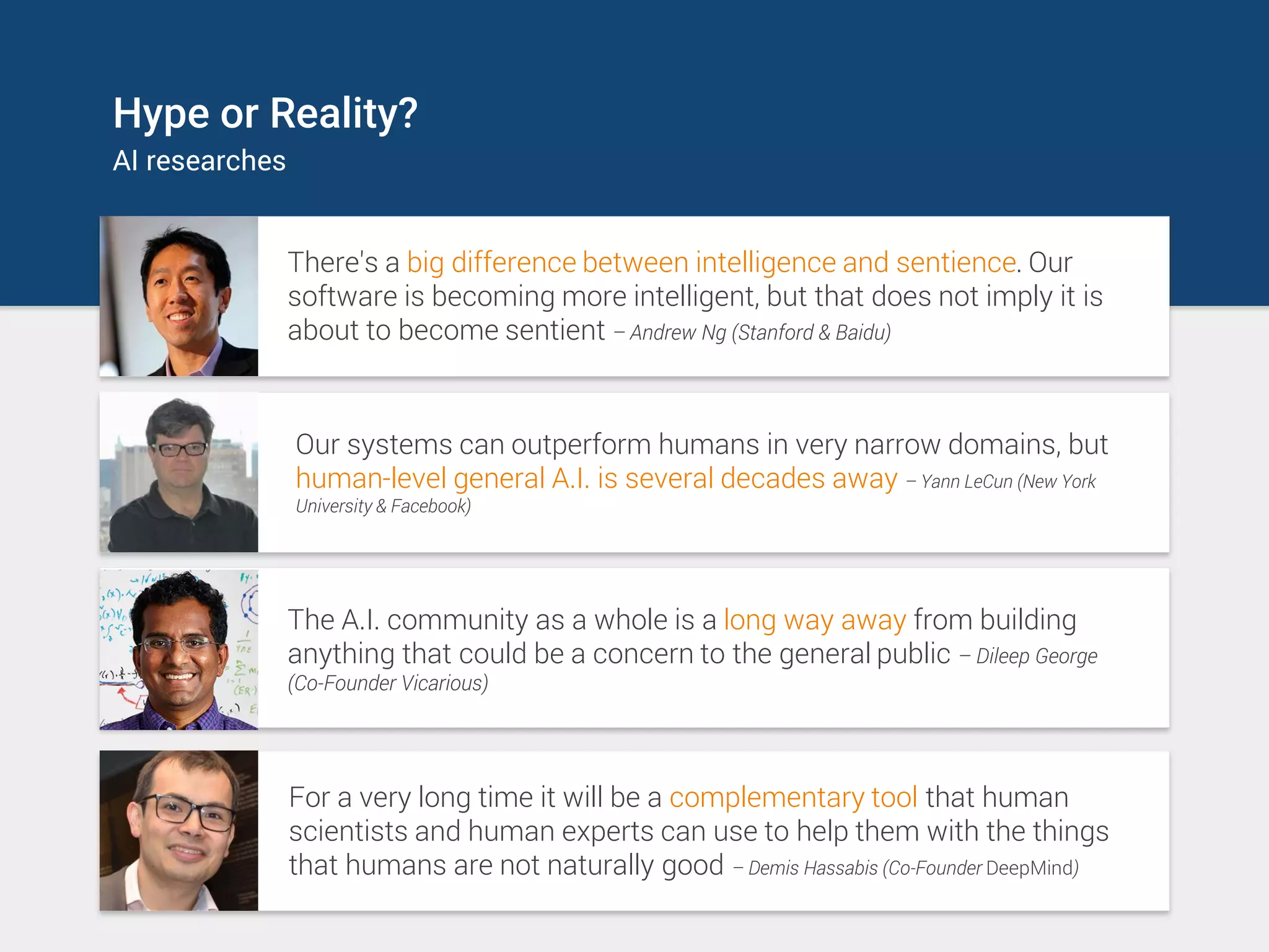 Hype or Reality?
AI researches
There's a big difference between intelligence and sentience. Our
software is becoming more intelligent, but that does not imply it is
about to become sentient – Andrew Ng (Stanford & Baidu)
The A.I. community as a whole is a long way away from building
anything that could be a concern to the general public – Dileep George
(Co-Founder Vicarious)
Our systems can outperform humans in very narrow domains, but
human-level general A.I. is several decades away – Yann LeCun (New York
University & Facebook)
For a very long time it will be a complementary tool that human
scientists and human experts can use to help them with the things
that humans are not naturally good – Demis Hassabis (Co-Founder DeepMind)
 