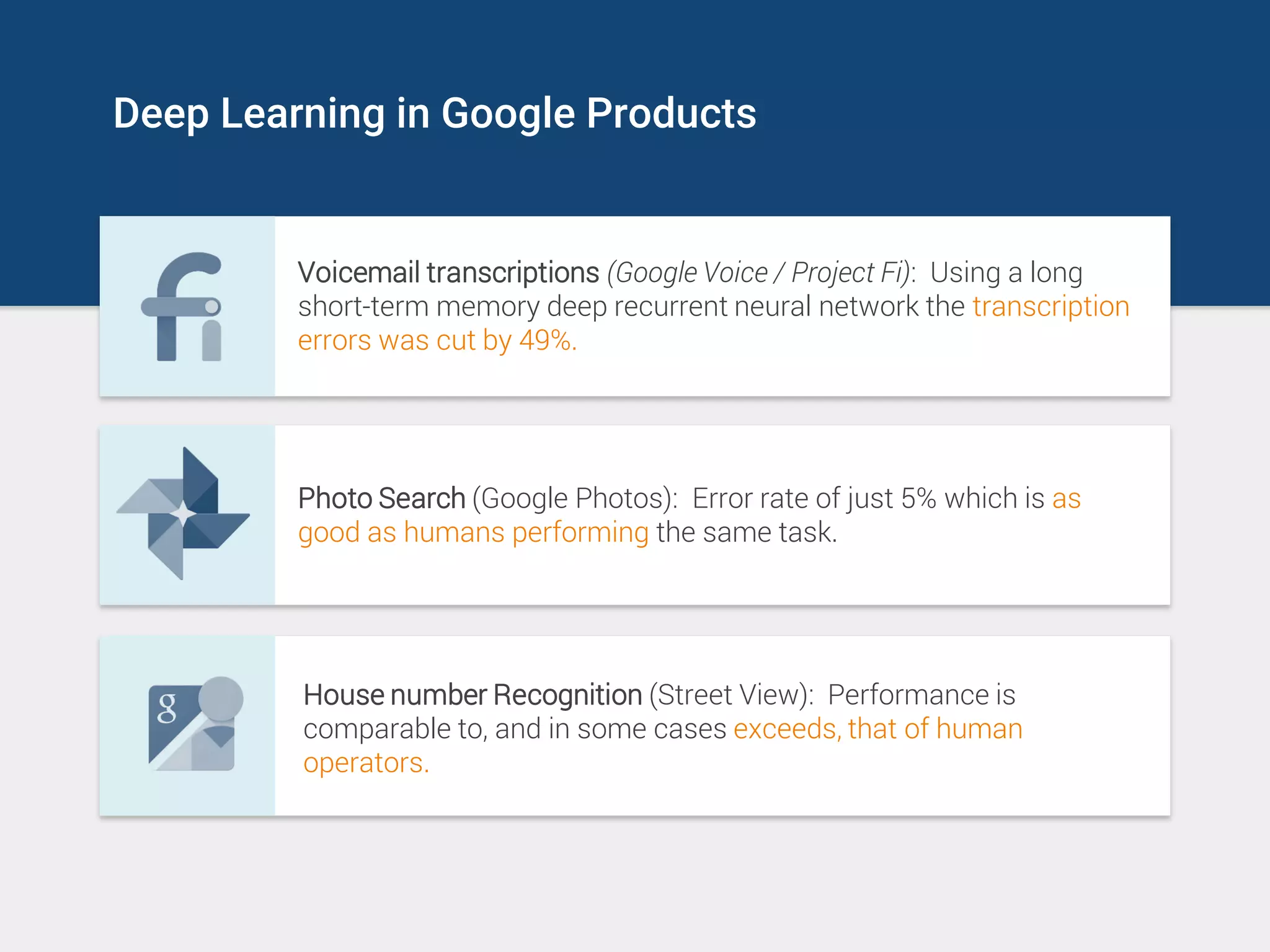 Deep Learning in Google Products
Voicemail transcriptions (Google Voice / Project Fi): Using a long
short-term memory deep recurrent neural network the transcription
errors was cut by 49%.
Photo Search (Google Photos): Error rate of just 5% which is as
good as humans performing the same task.
House number Recognition (Street View): Performance is
comparable to, and in some cases exceeds, that of human
operators.
 