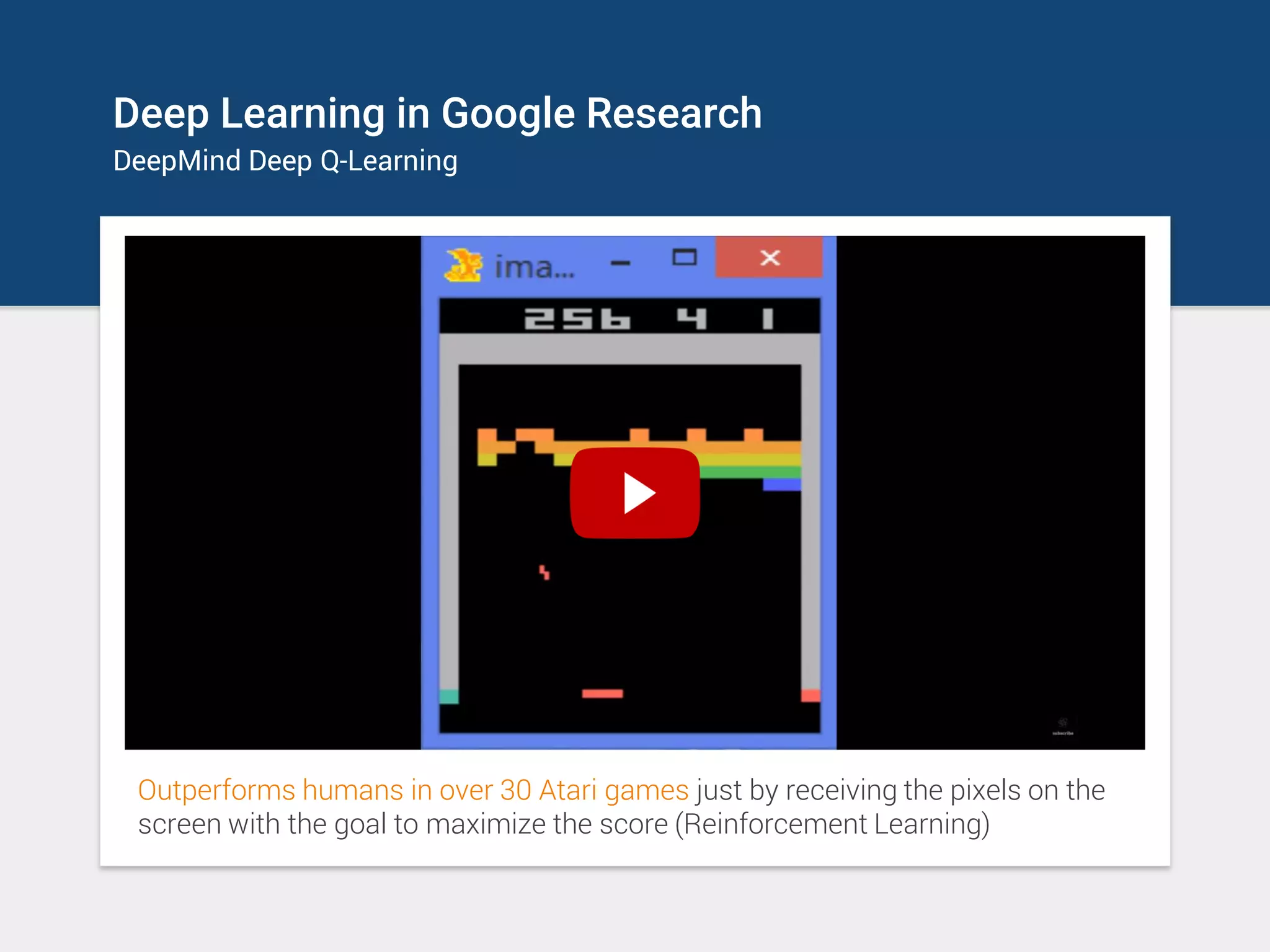 Deep Learning in Google Research
DeepMind Deep Q-Learning
Outperforms humans in over 30 Atari games just by receiving the pixels on the
screen with the goal to maximize the score (Reinforcement Learning)
 