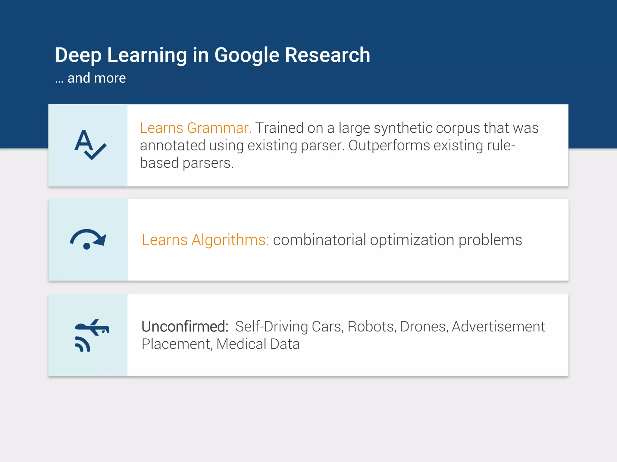 Deep Learning in Google Research
… and more
Learns Grammar. Trained on a large synthetic corpus that was
annotated using existing parser. Outperforms existing rule-
based parsers.
Learns Algorithms: combinatorial optimization problems
Unconfirmed: Self-Driving Cars, Robots, Drones, Advertisement
Placement, Medical Data
 