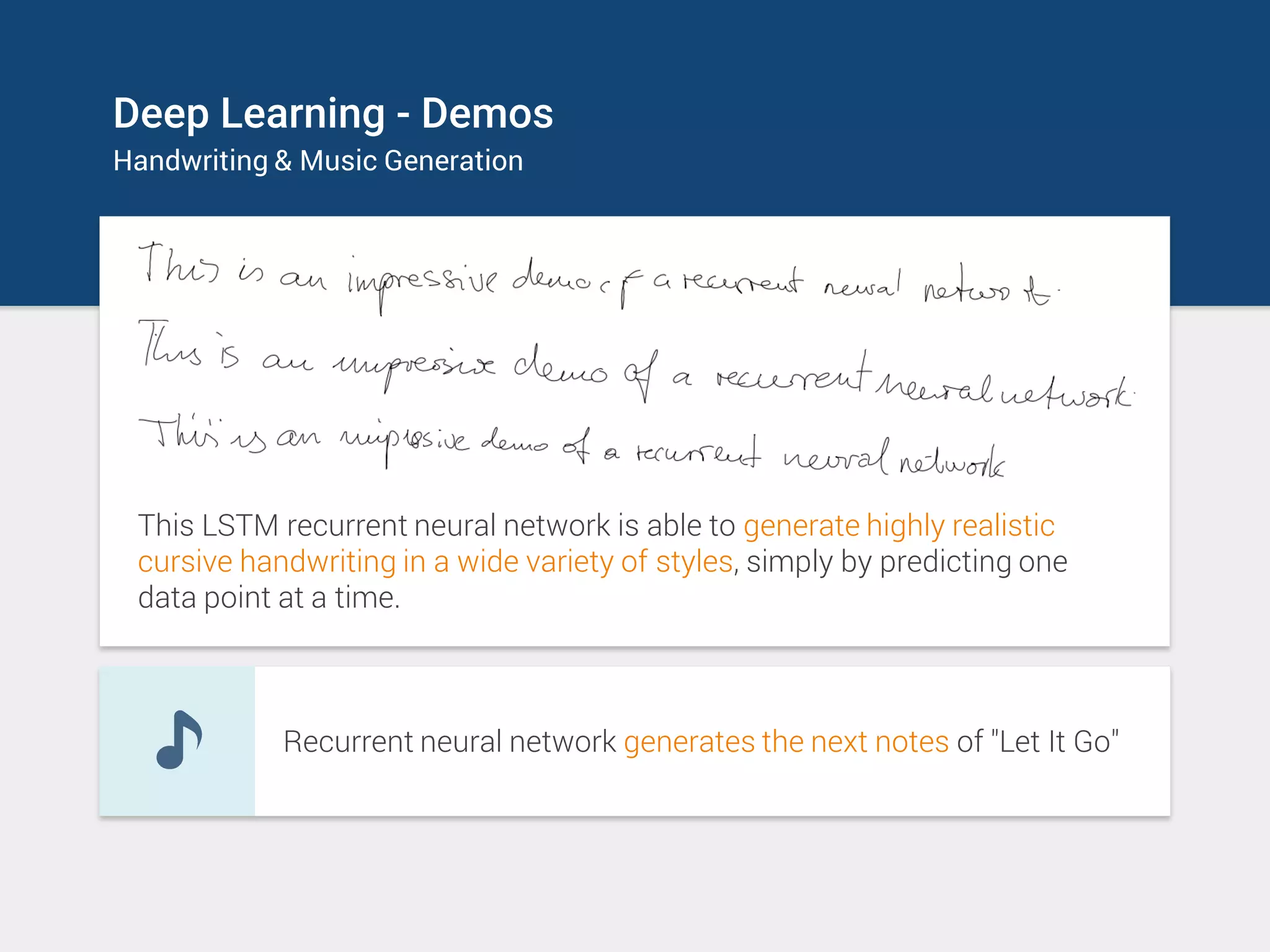 Deep Learning - Demos
Handwriting & Music Generation
This LSTM recurrent neural network is able to generate highly realistic
cursive handwriting in a wide variety of styles, simply by predicting one
data point at a time.
Recurrent neural network generates the next notes of "Let It Go"
 