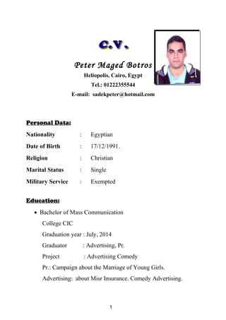 Peter Maged Botros
Heliopolis, Cairo, Egypt
Tel.: 01222355544
E-mail: sadekpeter@hotmail.com
Personal Data:
Nationality : Egyptian
Date of Birth : 17/12/1991.
Religion : Christian
Marital Status : Single
Military Service : Exempted
Education:
• Bachelor of Mass Communication
College CIC
Graduation year : July, 2014
Graduator : Advertising, Pr.
Project : Advertising Comedy
Pr.: Campaign about the Marriage of Young Girls.
Advertising: about Misr Insurance. Comedy Advertising.
1
 