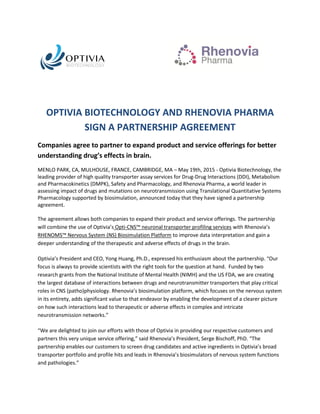 OPTIVIA BIOTECHNOLOGY AND RHENOVIA PHARMA
SIGN A PARTNERSHIP AGREEMENT
Companies agree to partner to expand product and service offerings for better
understanding drug’s effects in brain.
MENLO PARK, CA, MULHOUSE, FRANCE, CAMBRIDGE, MA – May 19th, 2015 - Optivia Biotechnology, the
leading provider of high quality transporter assay services for Drug-Drug Interactions (DDI), Metabolism
and Pharmacokinetics (DMPK), Safety and Pharmacology, and Rhenovia Pharma, a world leader in
assessing impact of drugs and mutations on neurotransmission using Translational Quantitative Systems
Pharmacology supported by biosimulation, announced today that they have signed a partnership
agreement.
The agreement allows both companies to expand their product and service offerings. The partnership
will combine the use of Optivia’s Opti-CNS™ neuronal transporter profiling services with Rhenovia’s
RHENOMS™ Nervous System (NS) Biosimulation Platform to improve data interpretation and gain a
deeper understanding of the therapeutic and adverse effects of drugs in the brain.
Optivia’s President and CEO, Yong Huang, Ph.D., expressed his enthusiasm about the partnership. “Our
focus is always to provide scientists with the right tools for the question at hand. Funded by two
research grants from the National Institute of Mental Health (NIMH) and the US FDA, we are creating
the largest database of interactions between drugs and neurotransmitter transporters that play critical
roles in CNS (patho)physiology. Rhenovia’s biosimulation platform, which focuses on the nervous system
in its entirety, adds significant value to that endeavor by enabling the development of a clearer picture
on how such interactions lead to therapeutic or adverse effects in complex and intricate
neurotransmission networks.”
“We are delighted to join our efforts with those of Optivia in providing our respective customers and
partners this very unique service offering,” said Rhenovia’s President, Serge Bischoff, PhD. “The
partnership enables our customers to screen drug candidates and active ingredients in Optivia’s broad
transporter portfolio and profile hits and leads in Rhenovia’s biosimulators of nervous system functions
and pathologies.”
 