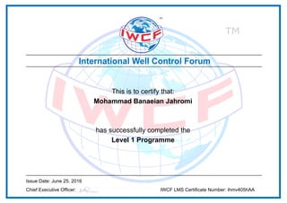 This is to certify that:
Mohammad Banaeian Jahromi
has successfully completed the
Level 1 Programme
Issue Date: June 25, 2016
Chief Executive Officer: IWCF LMS Certificate Number: ihmv405hAA
Powered by TCPDF (www.tcpdf.org)
 