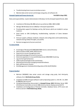  Troubleshooting Snare issuesonwindowsservers.
 Maintaindata centerserversandstorage usingputty,sshsoftware,Etc
Amarpali Capital and Finance Service Ltd Feb 2010 to Sept.2012.
Rolesandresponsibilities: SystemAdministratorinWindows.Forthe Amarpali Capital PvtLtd.,Delhi
 Installation of Windows98,2000 and winxp andServer2000, 2003 & 2008
 Manage 500 WindowsServers2003/Xp inAmarpali Capital Delhi.
 Providing daily support for Desktops and hp, Dell Servers which are installed in various
locations.
 Good hands on DNS (Configuring, troubleshooting, replication of Zones between
Servers)
 End user support, software, hardware, network, mail configuration and troubleshooting,
networksharing,folder/filerights,userprofile.
 Remote managementof serversandclient
Technical Skills
 knowledge of WindowsNT/2000/2003/2008 Servers,Active Directory
 Administrationof DNS,WINS,DHCPServers.
 Experience onservermanagement tools.
 WorkingKnowledgeof File andPrintservers.
 Extensive experience in Linux and WindowsServer2003/2008 Clustering.
 Log monitoring/maintenance
 H/W troubleshooting&Vendorcoordination
 Workingfamiliaritywithmanagingnetwork&hardware.
 Back-up& Recovery,Disaster.
 DiskManagement,Installation&Configurationof Win9x/NT/2K/2k3.
ProjectsHandled
 Maintain (NSE&BSE) data center servers and storage using putty, And third-party
software,EtcIn WellindiaGroup,Noida.
 Installation of different types Software’s well as Operating system i.e. Win XP, 7, 8, 2003
& 2008,Red Hat Linux etc
 Completed Networking setup project in Amarpali Group, Delhi (Windows Server 2003
(ChildDomainController),onserver2008, AntivirusServer,Backupserver&CCTV
 Installation and Configuration of Domain Controller, Database Server, CCTV server and
AntivirusServerin WellindiaGroup,Noida.
 