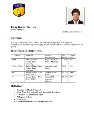 Uday Kumar Saxena
+91 9871838310
uday11saxena@yahoo.co.in
OBJECTIVE:
Seeking a challenging career to utilize my knowledge and personal skills to gain a
comprehensive understanding in developing finance related solutionsto serve the organization for
growth.
EDUCATIONAL QUALIFICATIONS:
Degree Institution Subjects/
Specialization
% /
CGPA
Passing
Year
MBA Amity Business
School, Amity
University
Major – Finance
Minor - Marketing
7.86/10 2014
B.Com. (Hons) Shaheed Bhagat Singh
College, Delhi
University
Accounting and
Finance
70% 2012
XII Apeejay School, New
Delhi/ CBSE
Commerce with
Maths
90.75% 2009
X Apeejay School, New
Delhi/ CBSE
General (All
compulsory
subjects)
86.50% 2007
SKILL SETS:
 Analytical and Logical approach
 Strong Numerical abilityand good Accounting knowledge
 Meticulous and attention to detail
 Willingness to learn
 Team player
 Good Communication and Interpersonal skills
 