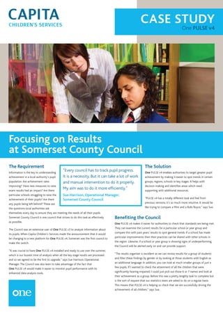 CASE STUDY
One PULSE v4
Focusing on Results
at Somerset County Council
The Requirement
Information is the key to understanding
achievement in a local authority’s pupil
population.Are achievement rates
improving? Have new measures to raise
exam results had an impact? Are there
particular schools struggling to raise the
achievement of their pupils? Are there
any pupils being left behind? These are
the questions local authorities ask
themselves every day to ensure they are meeting the needs of all their pupils.
Somerset County Council is one council that strives to do this task as effectively
as possible.
The Council was an extensive user of One PULSE v3 to analyse information about
its pupils.When Capita Children’s Services made the announcement that it would
be changing to a new platform for One PULSE v4, Somerset was the first council to
make the switch.
“It was crucial to have One PULSE v4 installed and ready to use over the summer,
which is our busiest time of analysis when all the key stage results are processed
and so we agreed to be the first to upgrade,” says Sue Harrison, Operational
Manager.The Council was also keen to take advantage of the fact that
One PULSE v4 would make it easier to monitor pupil performance with its
enhanced data analysis tools.
The Solution
One PULSE v4 enables authorities to target greater pupil
achievement by making it easier to spot trends in certain
groups, regions, schools or key stages. It helps with
decision making and identifies areas which need
supporting with additional resources.
“PULSE v4 has a totally different look and feel from
previous versions; it’s so much more intuitive. It would be
like trying to compare a Mini and a Rolls Royce,” says Sue.
Benefiting the Council
One PULSE v4 makes it easier for authorities to check that standards are being met.
They can examine the current results for a particular school or year group and
compare this with past years’ results to spot general trends. If a school has made
particular improvements then their practices can be shared with other schools in
the region. Likewise, if a school or year group is showing signs of underperforming,
the Council will be alerted early on and can provide support.
“The results organiser is excellent as we can review results for a group of students
and filter these findings by gender or by looking at those students with English as
an additional language. In addition, you can look at much smaller groups of just a
few pupils. If I wanted to check the attainment of all the children that were
significantly hearing impaired, I could just pick out those 6 or 7 names and look at
their achievement as a group. Before this was a pretty lengthy task to complete but
is the sort of request that our statistics team are asked to do on a regular basis.
This means that PULSE v4 is helping us check that we are successfully driving the
achievement of all children,” says Sue.
“Every council has to track pupil progress.
It is a necessity. But it can take a lot of work
and manual intervention to do it properly.
My aim was to do it more efficiently.”
Sue Harrison, Operational Manager,
Somerset County Council
 