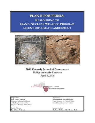 PPLLAANN BB FFOORR PPEERRSSIIAA::
RESPONDING TO
IRAN’S NUCLEAR WEAPONS PROGRAM
ABSENT DIPLOMATIC AGREEMENT
(Natanz Uranium Enrichment Facilities, February 29, 2004) (Esfahan Uranium Conversion Facilities, February 12, 2005)
2006 Kennedy School of Government
Policy Analysis Exercise
April 4, 2006
Prepared by:
Sean Patrick Hazlett
Submitted in Partial Fulfillment
of the Requirements for the
Degree of Master in Public Policy
Prepared for:
Ambassador R. Nicholas Burns
Under Secretary for Political Affairs
United States Department of State
Faculty Advisor:
Dr. Ashton B. Carter
Seminar Leaders:
Dr. Steve Miller and Dr. Monica Toft
 