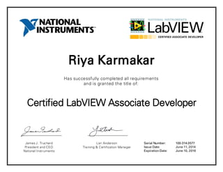 Riya Karmakar
Has successfully completed all requirements
and is granted the title of:
Certified LabVIEW Associate Developer
James J. Truchard
President and CEO
National Instruments
Lori Anderson
Training & Certification Manager
Serial Number:
Issue Date:
Expiration Date:
100-314-3577
June 11, 2014
June 10, 2016
 