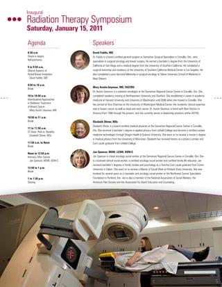 Agenda
8:30 a.m.	
Check-in begins
Refreshments
9 to 9:50 a.m.
Clinical Aspects of
Partial Breast Irradiation
	 David Faddis, MD
9:50 to 10 a.m.
Break
10 to 10:50 a.m.
Individualized Approaches
in Radiation Treatment
of Breast Cancer
	 Mary Austin-Seymour, MD
10:50 to 11 a.m.
Break
11 to 11:50 a.m.
CT Dose: Risk vs. Benefits
	 Elizabeth Shiner, MSc
11:50 a.m. to Noon
Break
Noon to 12:50 p.m.
Intimacy After Cancer
	 Jan Spencer, MSW, OSW-C
12:50 to 1 p.m.
Break
1 to 1:30 p.m.
Closing
Speakers
David Faddis, MD
Dr. Faddis is a board-certified general surgeon at Samaritan Surgical Specialists in Corvallis, Ore., who
specializes in surgical oncology and breast surgery. He earned a bachelor’s degree from the University of
California at San Diego and a medical degree from the University of Southern California. He completed a
surgical internship and residency at the University of Southern California Medical Center in Los Angeles. He
also completed a post-doctoral fellowship in surgical oncology at Tulane University School of Medicine in
New Orleans.
Mary Austin-Seymour, MD, FASTRO
Dr. Austin-Seymour is a radiation oncologist at the Samaritan Regional Cancer Center in Corvallis, Ore. She
completed residency training at Northwestern University and Stanford. She established a career in academic
medicine at Harvard University and University of Washington until 2006 when she moved to Corvallis. She
has served as Vice Chairman at the University of Washington Medical Center. Her academic clinical expertise
was in breast cancer as well as head and neck cancer. Dr. Austin-Seymour is listed with Best Doctors in
America from 1998 through the present, and she currently serves in leadership positions within ASTRO.
Elizabeth Shiner, MSc
Elizabeth Shiner is a board-certified medical physicist at the Samaritan Regional Cancer Center in Corvallis,
Ore. She received a bachelor’s degree in applied physics from Linfield College and became a certified nuclear
medicine technologist through Oregon Health & Science University. She went on to receive a master’s degree
in medical physics from the University of Wisconsin. Elizabeth has received honors as a physics scholar and
Cum Laude graduate from Linfield College.
Jan Spencer, MSW, LCSW, OSW-C
Jan Spencer is a lead oncology social worker at the Samaritan Regional Cancer Center in Corvallis, Ore. She
is a licensed clinical social worker, a certified oncology social worker and certified family life educator. Jan
received bachelor’s degrees in family studies and psychology as a Summa Cum Laude graduate from Corbin
University in Salem. She went on to receive a Master of Social Work at Portland State University. She was
involved for several years as a counselor and oncology social worker at the Northwest Cancer Specialists
Foundation in Portland, Ore. Jan is also a member of the National Association of Social Workers, the
American Pain Society and the Association for Death Education and Counseling.
Inaugural
Radiation Therapy Symposium
Saturday, January 15, 2011
SRCC Symposium Mailer Complete.indd 1 12/13/2010 2:08:39 PM
 
