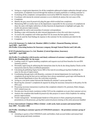 • Acting as a single point depository for all the complaints addressed to higher authorities through various
touch points. (Complaints received through the medium of emails,snailmails or walking customer’s)
• Evaluating all the complaints /correspondence received by HDFCSL branches or service help lines.
• Coordinate with internal & external customers so as to identify & analyze the root cause of the
• Complaints.
• Identify the grey areas & proactively plug the gaps which resulted into complaints.
• Maintaining MIS on weekly basis on the departments responsible for the occurrence of complaints &
share the same with higher authorities of other functions & departments to highlight such gaps, this
results into process improvements.
• Responsible for end to end ownership of customer correspondence.
• Building a repo with branches & other internal departments to have the work done on priority.
• To resolve the complaint well within specified TAT & ensure the best quality closure.
• Collate & send the final findings & response to the customer for the resolution provided for the
• Complaint.
Aviva Life Insurance Co. India Ltd. Mumbai: (IRDA Certified - Financial Planning Advisor)
April 2009 – April 2010
Job Profile: Generating business for Insurance company through Natural Market and Cold calls.
ICICI Prudential Insurance Co. Ltd. Mumbai: (Central Operations, Insurance)
April 2007 – April 2009
Job Profile: Co-ordination with branches and timely settlement of customer complaints (HNI and non-
HNI & also Handling QOC for the team)
• Leading a team of 5 agents handling complaints and requests received from branches for non-HNI
insurance policies.
• Personally supervising & authorizing the transactions done by the & also doing Quality Checks on the
transactions done by them on different parameters.
• Calculating & publishing Sigma Scores MIS of the team & according giving them feedback on the
same for the area of improvement.
• Coordinating through mails with Branches, customers & internal departments for resolving the
complaints & giving the best service and hence have always maintained a good repo with branches &
other internal departments to have the work done on priority.
• Acting as a one point contact between the branches & customer’s across pan India.
• Resolving the customer’s complaints & requests by doing the necessary transaction in the policy for the
HNI cases.
• Processing necessary transactions in policies like complaints related to SA, premium, Rider changes,
NAV related issues etc.
• Provide error free & timely resolution (within TAT) on the complaints as to give best customer service.
• Analysis the complaint data handle & proactively take projects to remove those loopholes for making
process improvements.
• Vendor management – Included proper handover of the process to them, preparing & presenting
presentations on the processes, giving them system & process training on the entire processes handled.
E-Serve International: Citiphone Officer (Global - credit cards, bank accounts and mutual funds)
June 2005 – November 2006
Job Profile: Attending to customer queries of CITIGOLD customers – the premium customer group of
Citibank.
• Attending to queries of the CITIGOLD credit card holders, bank account holders and mutual fund
investor group and timely resolution
 