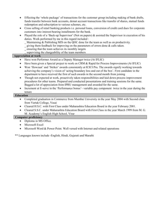 • Effecting the ‘whole package’ of transactions for the customer group including making of bank drafts,
funds transfer between bank accounts, demat account transactions like transfer of shares, mutual funds
redemption and subscription to various schemes, etc.
• Cross selling of retail banking products i.e. personal loans, conversion of credit card dues for corporate
customers into interest-bearing installments for the bank.
• Played the role of a ‘Back-up Supervisor’ (Not on papers) & assisted the Supervisor in execution of his
duties. Work performed by me in this regard included :
_ Maintaining & Publishing MIS on the QOC done for the team as well as on productivity.
_ giving them feedback for improving on the parameters of errors done & calls taken.
_ ensuring that the team achieves its monthly targets
_ supervising the chargeability of the team members
Appreciation at work
• Have won Performer Award as a Deputy Manager twice (At IFLIC)
• Have been given a Special project to work on CRM & Rapid for Process Improvements (At IFLIC)
• Won ‘Howzaat’ and ‘Striker’ awards consistently at ICICI Pru. The awards signify working towards
achieving the company’s vision of ‘acting boundary less and out of the box’. First candidate in the
department to have received the first of such awards in the second month from joining
• Though not expected at work, proactively taken responsibilities and laid down process improvement
procedures for other teams. Prepared and conducted presentations and training sessions for the same.
Bagged a lot of appreciation from IPRU management and awarded for the same.
• Increment at E-serve in the ‘Performance bonus’– variable pay component twice in the year during the
tenure
Education
• Completed graduation in Commerce from Mumbai University in the year May 2004 with Second class
from Vartak College, Vasai
• Cleared H.S.C. with First Class under Maharashtra Education Board in the year February 2001.
• Cleared S.S.C. under Maharashtra Education Board with First Class in the year March 1999 from M. G.
M. Academy’s English High School, Virar
Computer proficiency
• Diploma in MS Office.
• Microsoft Excel
• Microsoft Word & Power Point. Well versed with Internet and related operations
** Languages known include -English, Hindi, Gujarati and Marathi
 