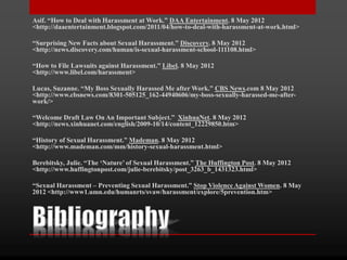 Asif. “How to Deal with Harassment at Work.” DAA Entertainment. 8 May 2012
<http://daaentertainment.blogspot.com/2011/04/how-to-deal-with-harassment-at-work.html>
“Surprising New Facts about Sexual Harassment.” Discovery. 8 May 2012
<http://news.discovery.com/human/is-sexual-harassment-school-111108.html>
“How to File Lawsuits against Harassment.” Libel. 8 May 2012
<http://www.libel.com/harassment>
Lucas, Suzanne. “My Boss Sexually Harassed Me after Work.” CBS News.com 8 May 2012
<http://www.cbsnews.com/8301-505125_162-44940606/my-boss-sexually-harassed-me-after-
work/>
“Welcome Draft Law On An Important Subject.” XinhuaNet. 8 May 2012
<http://news.xinhuanet.com/english/2009-10/14/content_12229850.htm>
“History of Sexual Harassment.” Mademan. 8 May 2012
<http://www.mademan.com/mm/history-sexual-harassment.html>
Berebitsky, Julie. “The ‘Nature’ of Sexual Harassment.” The Huffington Post. 8 May 2012
<http://www.huffingtonpost.com/julie-berebitsky/post_3263_b_1431323.html>
“Sexual Harassment – Preventing Sexual Harassment.” Stop Violence Against Women. 8 May
2012 <http://www1.umn.edu/humanrts/svaw/harassment/explore/5prevention.htm>
 