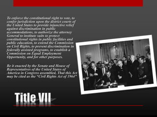 To enforce the constitutional right to vote, to
confer jurisdiction upon the district courts of
the United States to provide injunctive relief
against discrimination in public
accommodations, to authorize the attorney
General to institute suits to protect
constitutional rights in public facilities and
public education, to extend the Commission
on Civil Rights, to prevent discrimination in
federally assisted programs, to establish a
Commission on Equal Employment
Opportunity, and for other purposes.
Be it enacted by the Senate and House of
Representatives of the United States of
America in Congress assembled, That this Act
may be cited as the “Civil Rights Act of 1964”
 