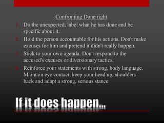 Confronting Done right
1. Do the unexpected, label what he has done and be
specific about it.
2. Hold the person accountable for his actions. Don't make
excuses for him and pretend it didn't really happen.
3. Stick to your own agenda. Don't respond to the
accused's excuses or diversionary tactics.
4. Reinforce your statements with strong, body language.
Maintain eye contact, keep your head up, shoulders
back and adapt a strong, serious stance
 