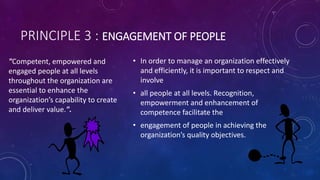 PRINCIPLE 3 : ENGAGEMENT OF PEOPLE
? In order to manage an organization effectively
and efficiently, it is important to respect and
involve
? all people at all levels. Recognition,
empowerment and enhancement of
competence facilitate the
? engagement of people in achieving the
organizations quality objectives.
"Competent, empowered and
engaged people at all levels
throughout the organization are
essential to enhance the
organizations capability to create
and deliver value.".
 
