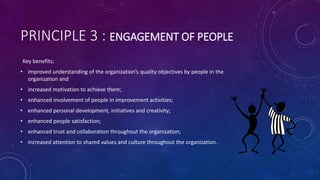 PRINCIPLE 3 : ENGAGEMENT OF PEOPLE
Key benefits;
? improved understanding of the organizations quality objectives by people in the
organization and
? increased motivation to achieve them;
? enhanced involvement of people in improvement activities;
? enhanced personal development, initiatives and creativity;
? enhanced people satisfaction;
? enhanced trust and collaboration throughout the organization;
? increased attention to shared values and culture throughout the organization.
 