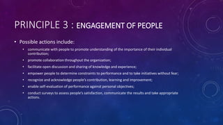 PRINCIPLE 3 : ENGAGEMENT OF PEOPLE
? Possible actions include:
? communicate with people to promote understanding of the importance of their individual
contribution;
? promote collaboration throughout the organization;
? facilitate open discussion and sharing of knowledge and experience;
? empower people to determine constraints to performance and to take initiatives without fear;
? recognize and acknowledge peoples contribution, learning and improvement;
? enable self-evaluation of performance against personal objectives;
? conduct surveys to assess peoples satisfaction, communicate the results and take appropriate
actions.
 