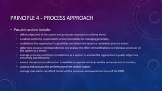 PRINCIPLE 4 - PROCESS APPROACH
? Possible actions include:
? define objectives of the system and processes necessary to achieve them;
? establish authority, responsibility and accountability for managing processes;
? understand the organizations capabilities and determine resource constraints prior to action;
? determine process interdependencies and analyse the effect of modifications to individual processes on
the system as a whole;
? manage processes and their interrelations as a system to achieve the organizations quality objectives
effectively and efficiently;
? ensure the necessary information is available to operate and improve the processes and to monitor,
? analyse and evaluate the performance of the overall system;
? manage risks which can affect outputs of the processes and overall outcomes of the QMS.
 