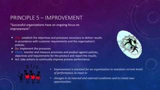 PRINCIPLE 5 C IMPROVEMENT
? Improvement is essential for an organization to maintain current levels
of performance, to react to
? changes in its internal and external conditions and to create new
opportunities.
? Plan: establish the objectives and processes necessary to deliver results
in accordance with customer requirements and the organizations
policies.
? Do: Implement the processes.
? Check: monitor and measure processes and product against policies,
objectives and requirements for the product and report the results.
? Act: take actions to continually improve process performance.
Successful organizations have an ongoing focus on
improvement.
 