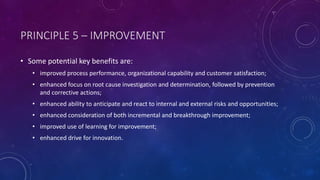 PRINCIPLE 5 C IMPROVEMENT
? Some potential key benefits are:
? improved process performance, organizational capability and customer satisfaction;
? enhanced focus on root cause investigation and determination, followed by prevention
and corrective actions;
? enhanced ability to anticipate and react to internal and external risks and opportunities;
? enhanced consideration of both incremental and breakthrough improvement;
? improved use of learning for improvement;
? enhanced drive for innovation.
 