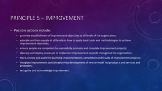 PRINCIPLE 5 C IMPROVEMENT
? Possible actions include:
? promote establishment of improvement objectives at all levels of the organization;
? educate and train people at all levels on how to apply basic tools and methodologies to achieve
improvement objectives;
? ensure people are competent to successfully promote and complete improvement projects;
? develop and deploy processes to implement improvement projects throughout the organization;
? track, review and audit the planning, implementation, completion and results of improvement projects;
? integrate improvement consideration into development of new or modif ied product s and services and
processes;
? recognize and acknowledge improvement.
 
