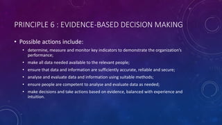PRINCIPLE 6 : EVIDENCE-BASED DECISION MAKING
? Possible actions include:
? determine, measure and monitor key indicators to demonstrate the organizations
performance;
? make all data needed available to the relevant people;
? ensure that data and information are sufficiently accurate, reliable and secure;
? analyse and evaluate data and information using suitable methods;
? ensure people are competent to analyse and evaluate data as needed;
? make decisions and take actions based on evidence, balanced with experience and
intuition.
 