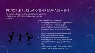 PRINCIPLE 7 : RELATIONSHIP MANAGEMENT
For sustained success, organizations manage their
relationships with interested parties, such as
providers.
Some potential key benefits are:
? enhanced performance of the organization
and its interested parties through
responding to the opportunities and
constraints related to each interested part
y;
? common understanding of objectives and
values among interested parties;
? increased capability to create value for
interested parties by sharing resources and
competence and managing quality related
risks;
? a well-managed supply chain that provides
a stable f low of products and services.
 