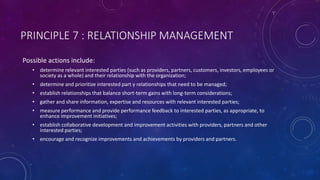 PRINCIPLE 7 : RELATIONSHIP MANAGEMENT
Possible actions include:
? determine relevant interested parties (such as providers, partners, customers, investors, employees or
society as a whole) and their relationship with the organization;
? determine and prioritize interested part y relationships that need to be managed;
? establish relationships that balance short-term gains with long-term considerations;
? gather and share information, expertise and resources with relevant interested parties;
? measure performance and provide performance feedback to interested parties, as appropriate, to
enhance improvement initiatives;
? establish collaborative development and improvement activities with providers, partners and other
interested parties;
? encourage and recognize improvements and achievements by providers and partners.
 