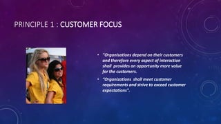 PRINCIPLE 1 : CUSTOMER FOCUS
5
? "Organisations depend on their customers
and therefore every aspect of interaction
shall provides an opportunity more value
for the customers.
? Organizations shall meet customer
requirements and strive to exceed customer
expectations".
 
