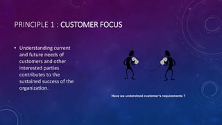 PRINCIPLE 1 : CUSTOMER FOCUS
? Understanding current
and future needs of
customers and other
interested parties
contributes to the
sustained success of the
organization.
Have we understood customers requirements ?
 