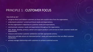PRINCIPLE 1 : CUSTOMER FOCUS
How shall we do?
? recognize direct and indirect customers as those who receive value from the organization;
? understand customers current and future needs and expectations;
? link the organizations objectives to customer needs and expectations;
? communicate customer needs and expectations throughout the organization;
? plan, design, develop, produce, deliver and support product s and services to meet customer needs and
expectations;
? measure and monitor customer satisfaction and take appropriate actions;
? determine and take actions on interested parties needs and expectations that can affect customer
satisfaction;
? actively manage relationships with customers to achieve sustained success
 