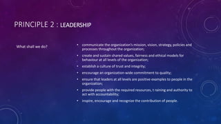 PRINCIPLE 2 : LEADERSHIP
? communicate the organizations mission, vision, strategy, policies and
processes throughout the organization;
? create and sustain shared values, fairness and ethical models for
behaviour at all levels of the organization;
? establish a culture of trust and integrity;
? encourage an organization-wide commitment to quality;
? ensure that leaders at all levels are positive examples to people in the
organization;
? provide people with the required resources, t raining and authority to
act with accountability;
? inspire, encourage and recognize the contribution of people.
What shall we do?
 